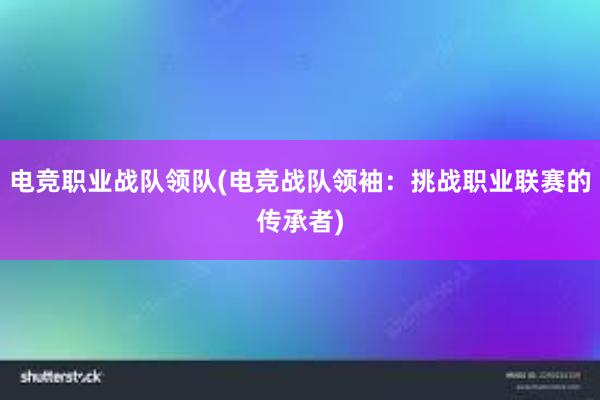 电竞职业战队领队(电竞战队领袖：挑战职业联赛的传承者)