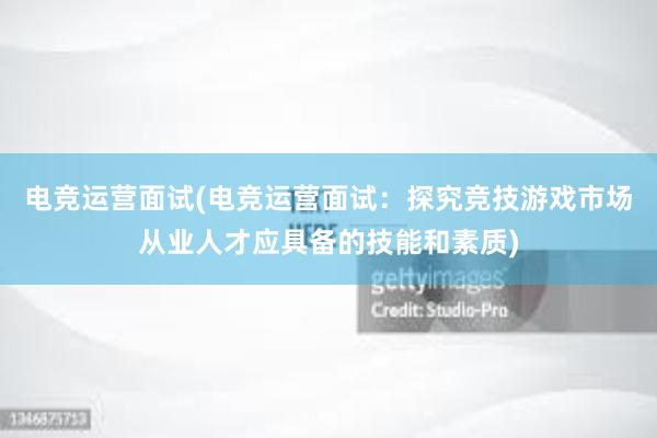 电竞运营面试(电竞运营面试：探究竞技游戏市场从业人才应具备的技能和素质)