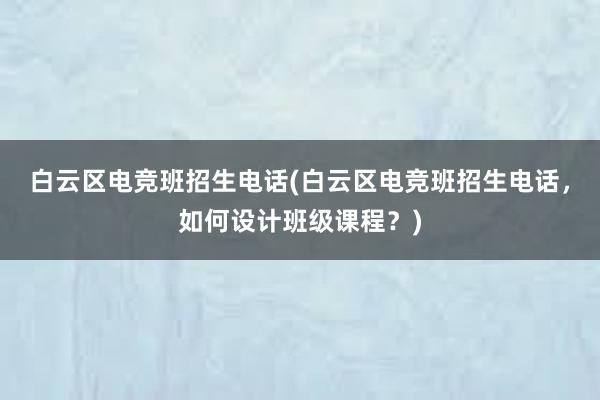 白云区电竞班招生电话(白云区电竞班招生电话，如何设计班级课程？)