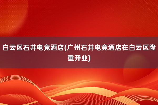 白云区石井电竞酒店(广州石井电竞酒店在白云区隆重开业)