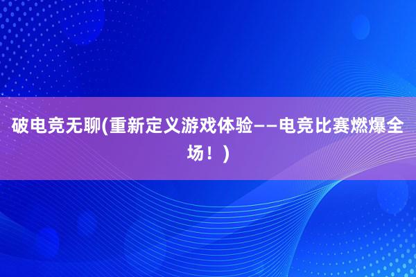 破电竞无聊(重新定义游戏体验——电竞比赛燃爆全场！)