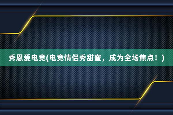 秀恩爱电竞(电竞情侣秀甜蜜，成为全场焦点！)