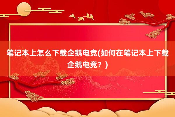 笔记本上怎么下载企鹅电竞(如何在笔记本上下载企鹅电竞？)