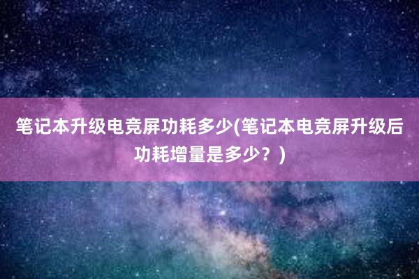 笔记本升级电竞屏功耗多少(笔记本电竞屏升级后功耗增量是多少？)