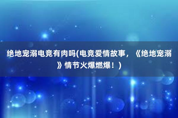 绝地宠溺电竞有肉吗(电竞爱情故事，《绝地宠溺》情节火爆燃爆！)