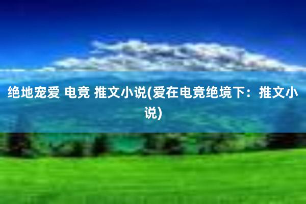 绝地宠爱 电竞 推文小说(爱在电竞绝境下：推文小说)