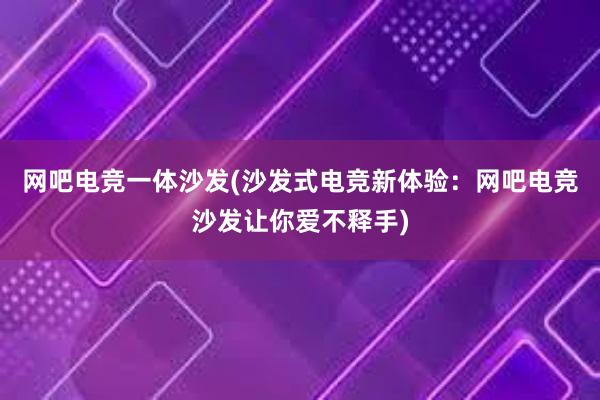 网吧电竞一体沙发(沙发式电竞新体验：网吧电竞沙发让你爱不释手)