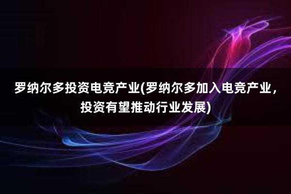 罗纳尔多投资电竞产业(罗纳尔多加入电竞产业，投资有望推动行业发展)