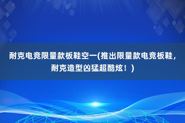 耐克电竞限量款板鞋空一(推出限量款电竞板鞋，耐克造型凶猛超酷炫！)