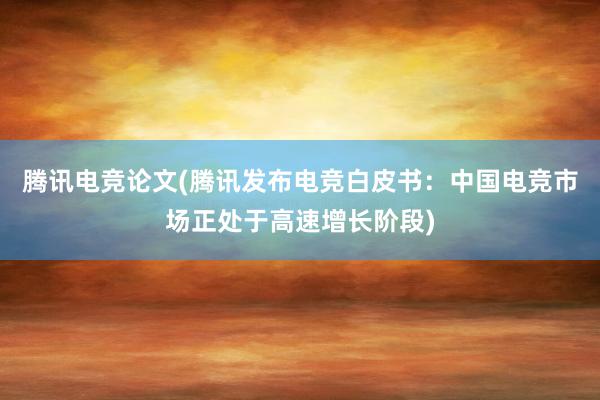 腾讯电竞论文(腾讯发布电竞白皮书：中国电竞市场正处于高速增长阶段)