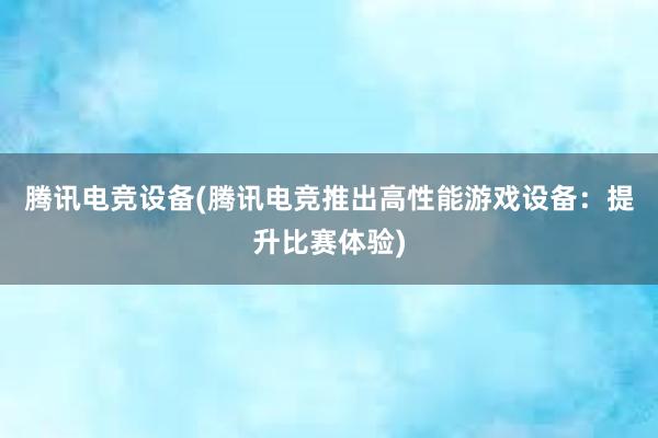 腾讯电竞设备(腾讯电竞推出高性能游戏设备：提升比赛体验)