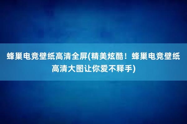 蜂巢电竞壁纸高清全屏(精美炫酷！蜂巢电竞壁纸高清大图让你爱不释手)