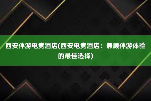 西安伴游电竞酒店(西安电竞酒店：兼顾伴游体验的最佳选择)