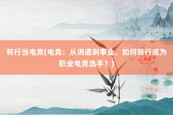 转行当电竞(电竞：从消遣到事业，如何转行成为职业电竞选手？)