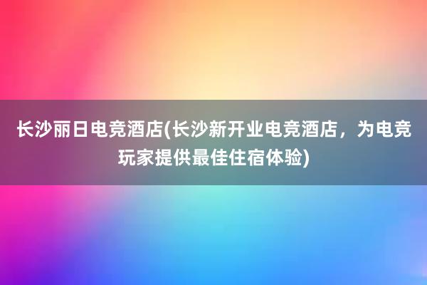 长沙丽日电竞酒店(长沙新开业电竞酒店，为电竞玩家提供最佳住宿体验)