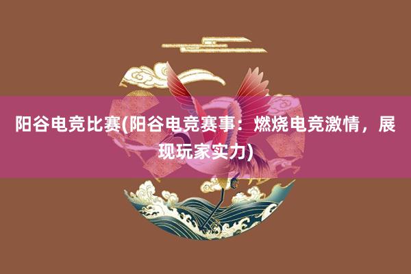 阳谷电竞比赛(阳谷电竞赛事：燃烧电竞激情，展现玩家实力)