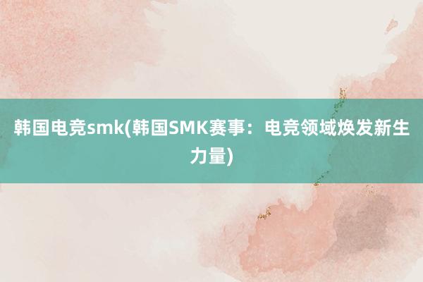 韩国电竞smk(韩国SMK赛事：电竞领域焕发新生力量)