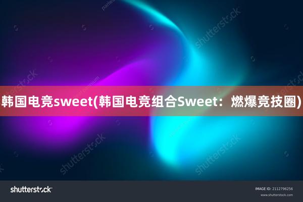 韩国电竞sweet(韩国电竞组合Sweet：燃爆竞技圈)