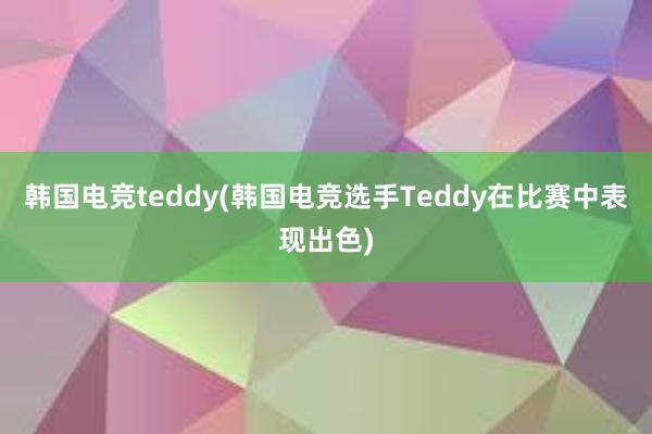 韩国电竞teddy(韩国电竞选手Teddy在比赛中表现出色)