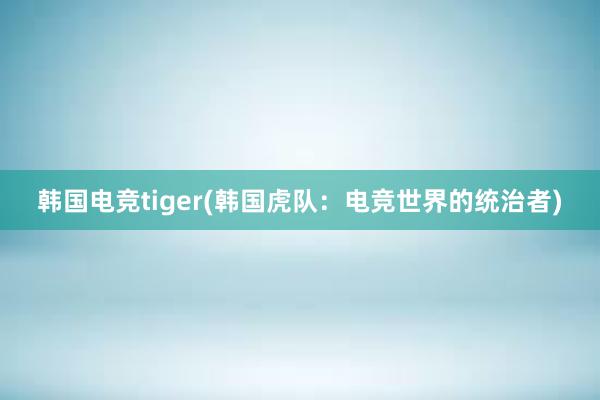 韩国电竞tiger(韩国虎队：电竞世界的统治者)