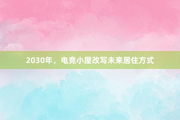 2030年，电竞小屋改写未来居住方式