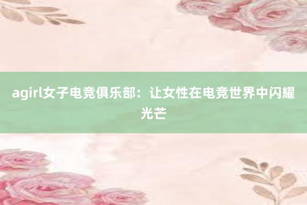 agirl女子电竞俱乐部：让女性在电竞世界中闪耀光芒