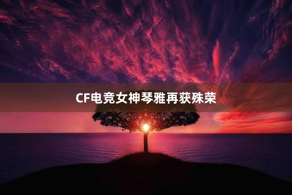 CF电竞女神琴雅再获殊荣