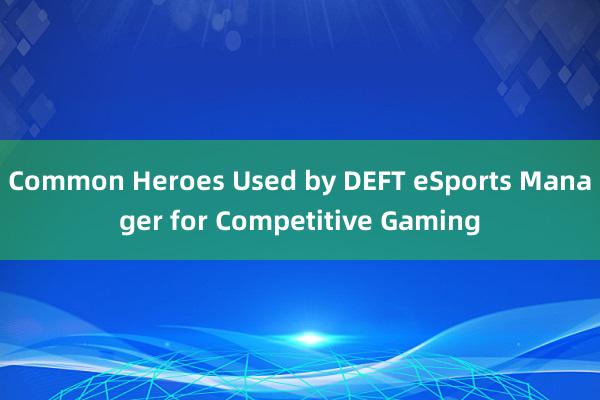 Common Heroes Used by DEFT eSports Manager for Competitive Gaming