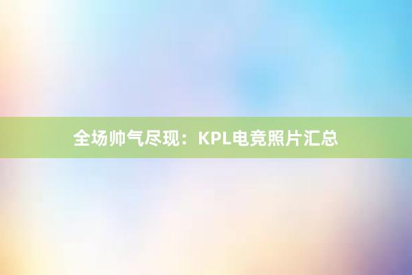 全场帅气尽现：KPL电竞照片汇总