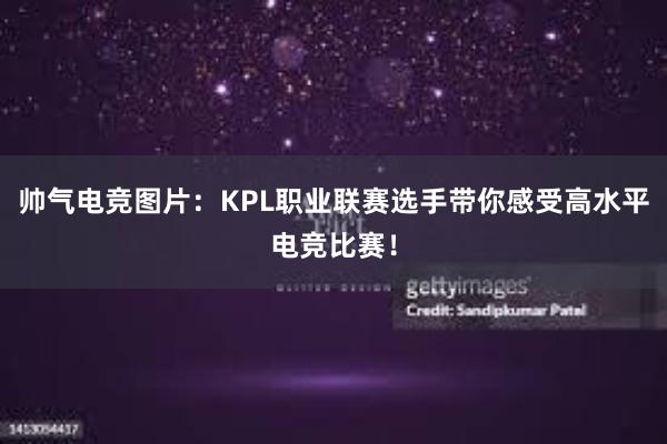 帅气电竞图片：KPL职业联赛选手带你感受高水平电竞比赛！