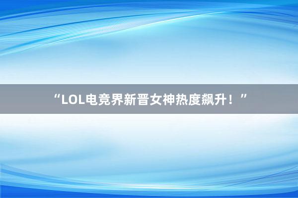 “LOL电竞界新晋女神热度飙升！”