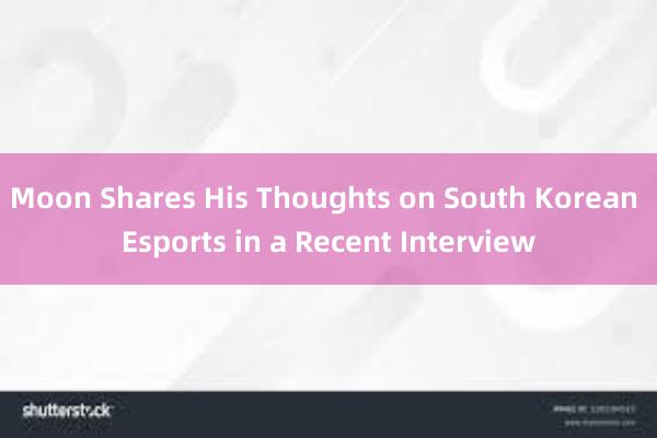 Moon Shares His Thoughts on South Korean Esports in a Recent Interview