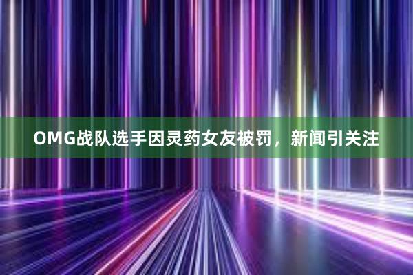 OMG战队选手因灵药女友被罚，新闻引关注