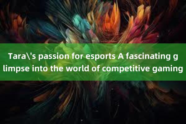 Tara's passion for esports A fascinating glimpse into the world of competitive gaming