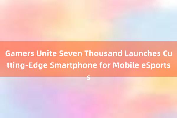 Gamers Unite Seven Thousand Launches Cutting-Edge Smartphone for Mobile eSports