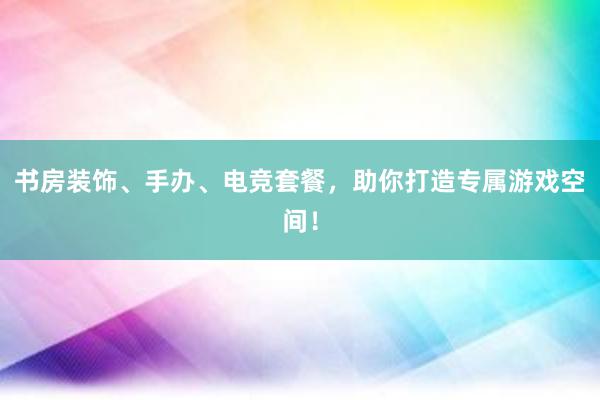 书房装饰、手办、电竞套餐，助你打造专属游戏空间！