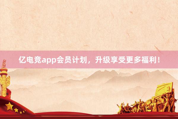 亿电竞app会员计划，升级享受更多福利！