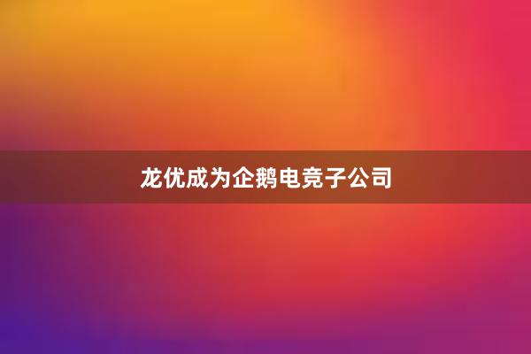 龙优成为企鹅电竞子公司