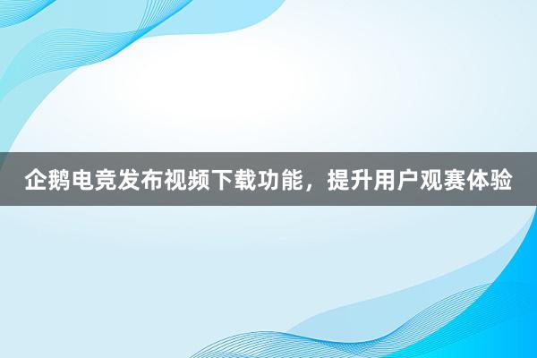 企鹅电竞发布视频下载功能，提升用户观赛体验