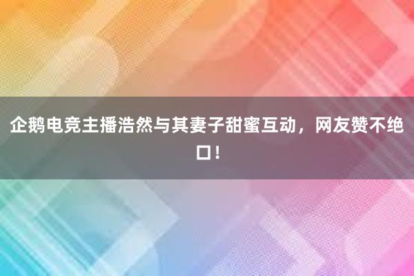 企鹅电竞主播浩然与其妻子甜蜜互动，网友赞不绝口！