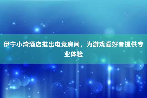 伊宁小湾酒店推出电竞房间，为游戏爱好者提供专业体验