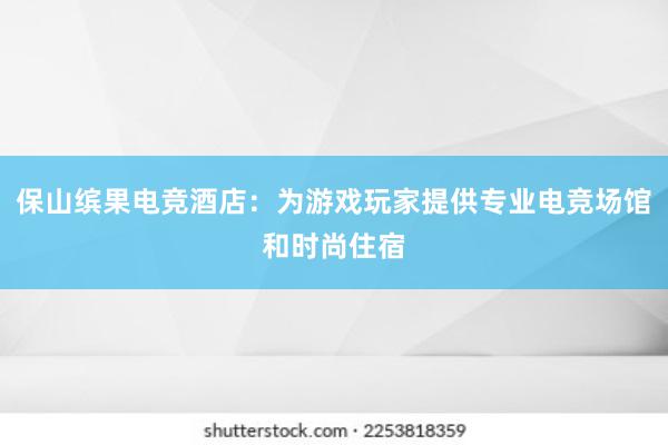 保山缤果电竞酒店：为游戏玩家提供专业电竞场馆和时尚住宿