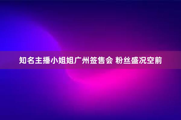 知名主播小姐姐广州签售会 粉丝盛况空前