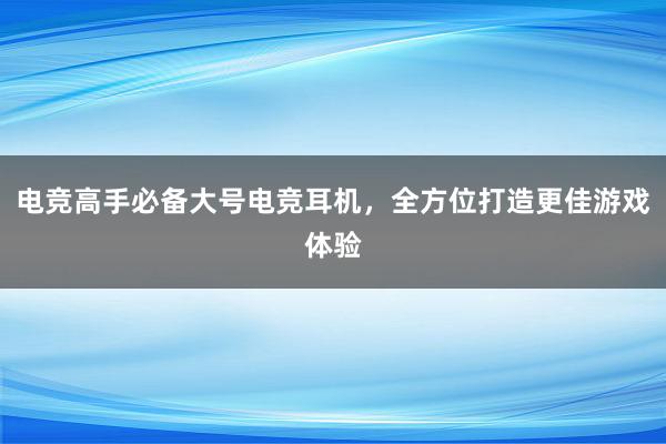 电竞高手必备大号电竞耳机，全方位打造更佳游戏体验