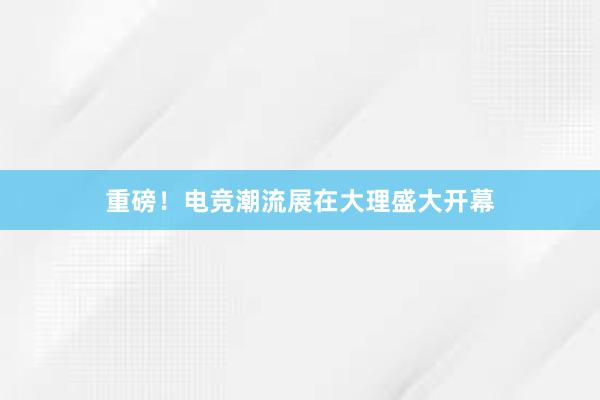 重磅！电竞潮流展在大理盛大开幕