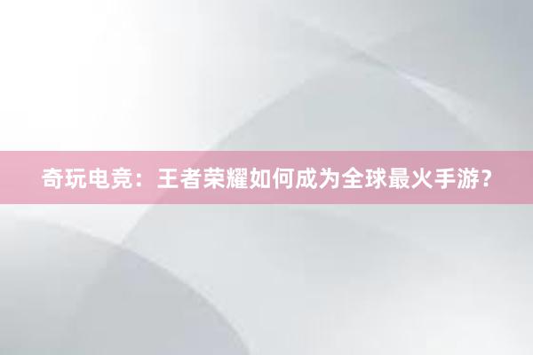 奇玩电竞：王者荣耀如何成为全球最火手游？