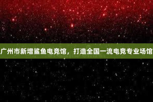 广州市新增鲨鱼电竞馆，打造全国一流电竞专业场馆