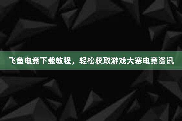 飞鱼电竞下载教程，轻松获取游戏大赛电竞资讯