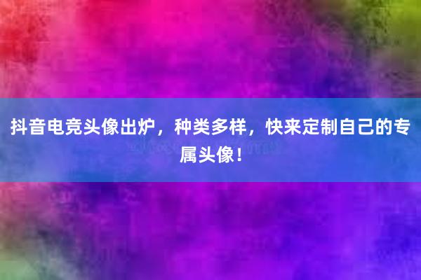 抖音电竞头像出炉，种类多样，快来定制自己的专属头像！