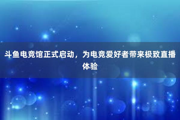 斗鱼电竞馆正式启动，为电竞爱好者带来极致直播体验